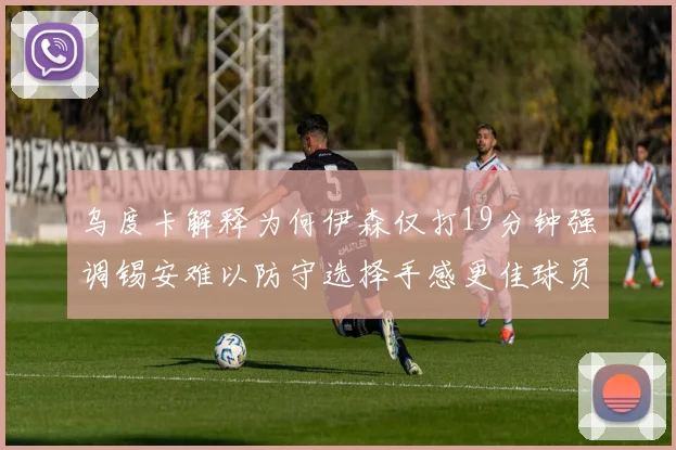 乌度卡解释为何伊森仅打19分钟强调锡安难以防守选择手感更佳球员