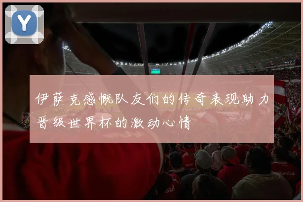 伊萨克感慨队友们的传奇表现助力晋级世界杯的激动心情