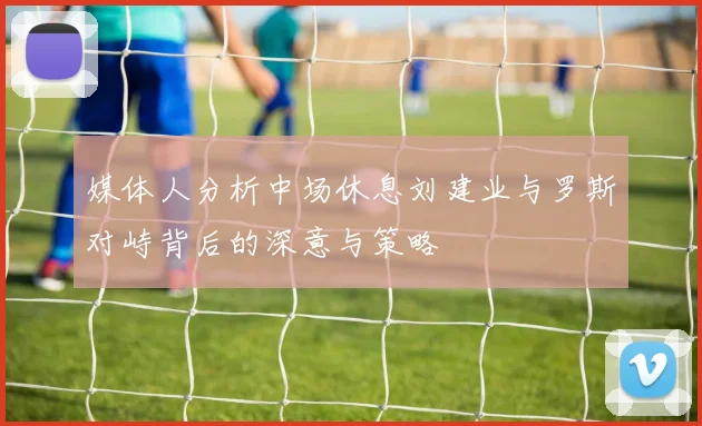 媒体人分析中场休息刘建业与罗斯对峙背后的深意与策略