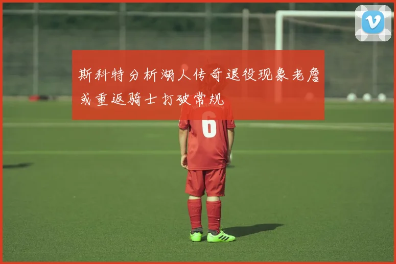 斯科特分析湖人传奇退役现象老詹或重返骑士打破常规